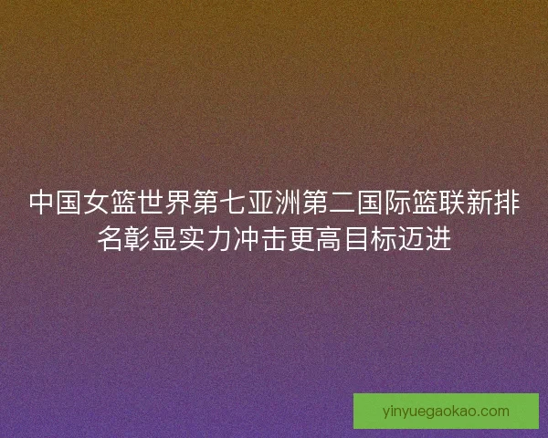 中国女篮世界第七亚洲第二国际篮联新排名彰显实力冲击更高目标迈进