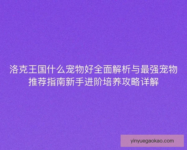 洛克王国什么宠物好全面解析与最强宠物推荐指南新手进阶培养攻略详解